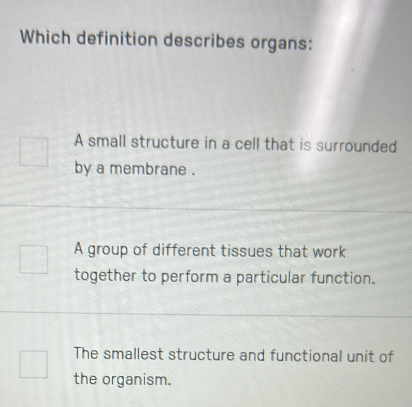 Which definition describes organs:
A small structure in a cell that is surrounded
by a membrane .
A group of different tissues that work
together to perform a particular function.
The smallest structure and functional unit of
the organism.