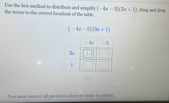 Use the box method to distribute and simplify (-4x-5)(3x+1). Drag and drop 
the terms to the correct locations of the table.
(-4x-5)(3x+1)
try 
You must answer all questions above in order to submit.