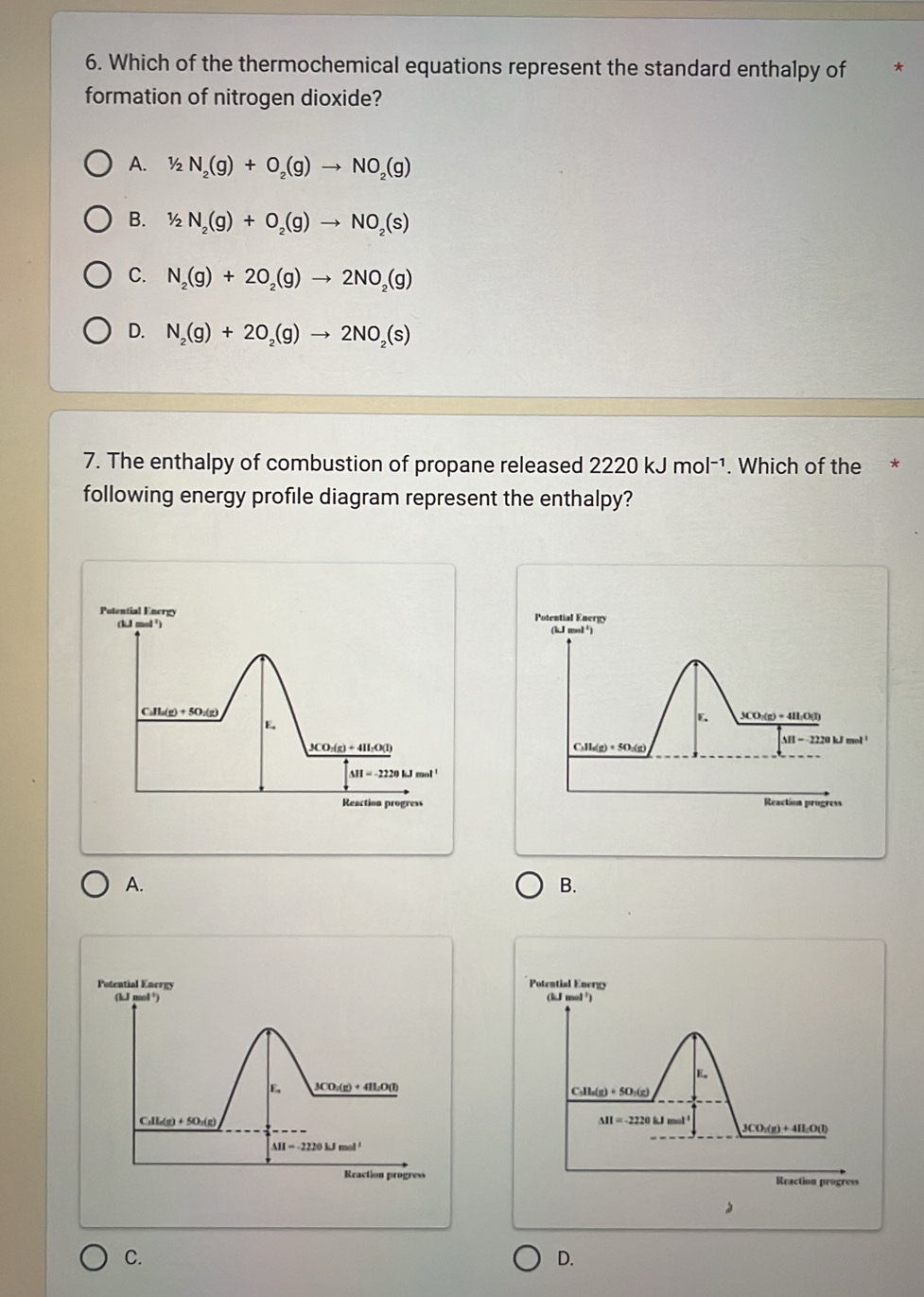 Which of the thermochemical equations represent the standard enthalpy of
formation of nitrogen dioxide?
A. 1/2N_2(g)+O_2(g)to NO_2(g)
B. 1/2N_2(g)+O_2(g)to NO_2(s)
C. N_2(g)+2O_2(g)to 2NO_2(g)
D. N_2(g)+2O_2(g)to 2NO_2(s)
7. The enthalpy of combustion of propane released 2220kJmol^(-1). Which of the *
following energy profile diagram represent the enthalpy?
Potential Energy Potential Energy
(kJ mol ²) (k,J mol'
C_211_n(g)+5O_2(g)
E. 3CO:(g) + 4I:O(l)
E. 20 kJ mol
S11=-222
3CO: (g) + 4II:O(l)
C_3H_6(g)+5O_2(g)
M=-2220kJmol'
Reaction progress Reaction progress
A.
B.
Potential Energy Potential Energy
(kJ mol³) (kJ mol ¹)
E。
3CO:(g) + 4HzO(l)
C _n11_n(g)+50_n(g)
C_3)+L(gO_2(g)
M=-2220kJ ma ((1)
3CO_3(g)+4H_2(
△ H=-2220kJmol'
Reaction progress Reaction progress
C.
D.