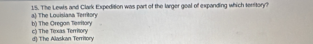 The Lewis and Clark Expedition was part of the larger goal of expanding which territory?
a) The Louisiana Territory
b) The Oregon Territory
c) The Texas Territory
d) The Alaskan Territory