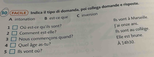 (FACILE) Indica il tipo di domanda, poi collega domande e risposte.
C inversion
A intonation B est-ce que
Ils vont à Marseille.
1 Où est-ce qu'ils sont?
J’ai onze ans.
2 Comment est-elle?
Ils sont au collège.
3 Nous commençons quand?
Elle est brune.
4 Quel âge as-tu?
À 14h30.
5 Ils vont où?