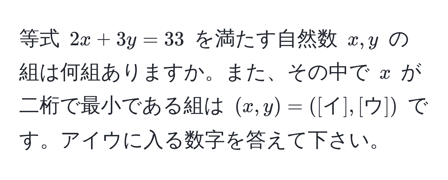 等式 $2x + 3y = 33$ を満たす自然数 $x, y$ の組は何組ありますか。また、その中で $x$ が二桁で最小である組は $(x, y) = ([イ], [ウ])$ です。アイウに入る数字を答えて下さい。