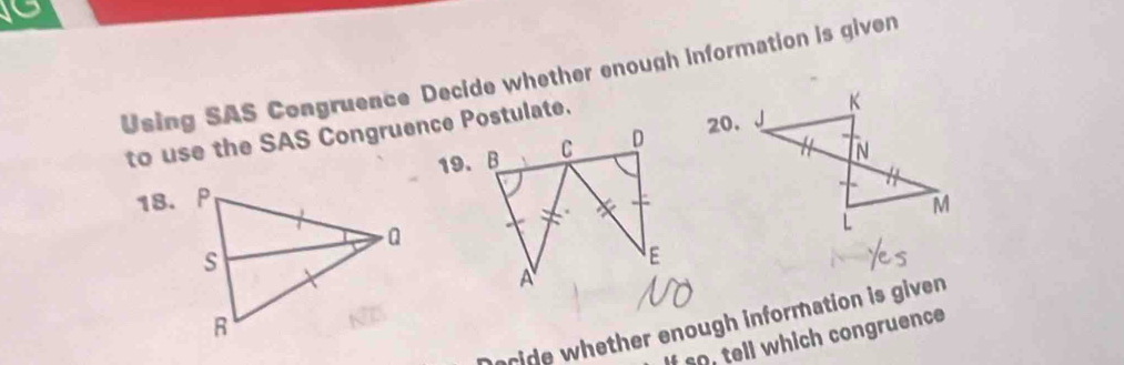 Using SAS Congruence Decide whether enough information is given 
20. 
to use the SAS Congruence Postulate. 
18. 19. B 
ride whether enough information is given 
If so, tell which congruence