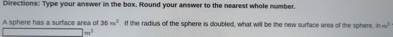 Directions: Type your answer in the box. Round your answer to the nearest whole number. 
A sphere has a surface area of 36m^2 If the radius of the sphere is doubled, what will be the new surface area of the sphere, in m^2
□ m^2