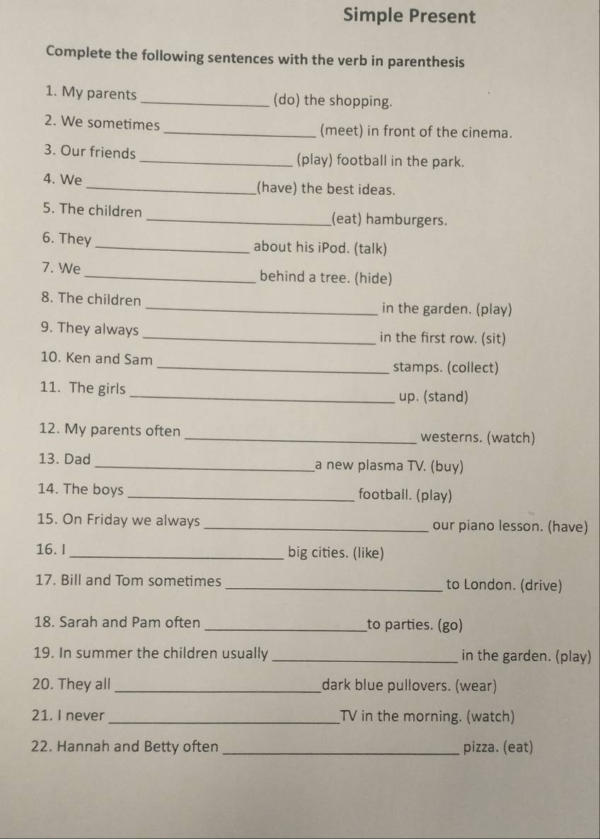 Simple Present 
Complete the following sentences with the verb in parenthesis 
1. My parents _(do) the shopping. 
2. We sometimes _(meet) in front of the cinema. 
3. Our friends_ (play) football in the park. 
4. We _(have) the best ideas. 
5. The children _(eat) hamburgers. 
6. They _about his iPod. (talk) 
7. We _behind a tree. (hide) 
8. The children _in the garden. (play) 
9. They always _in the first row. (sit) 
10. Ken and Sam 
_stamps. (collect) 
11. The girls _up. (stand) 
12. My parents often _westerns. (watch) 
13. Dad _a new plasma TV. (buy) 
14. The boys _footbail. (play) 
15. On Friday we always _our piano lesson. (have) 
16. I_ big cities. (like) 
17. Bill and Tom sometimes _to London. (drive) 
18. Sarah and Pam often _to parties. (go) 
19. In summer the children usually _in the garden. (play) 
20. They all _dark blue pullovers. (wear) 
21. I never _TV in the morning. (watch) 
22. Hannah and Betty often _pizza. (eat)