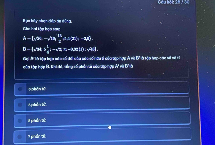 Câu hỏi: 28 / 30
Bạn hãy chọn đáp án đúng.
Cho hai tập hợp sau:
A= sqrt(26);-sqrt(16); 13/2 ;5,4(21);-3,9.
B= sqrt(34);5 1/4 ;-sqrt(2);π ;-0,32(1);sqrt(48). 
Gọi A' là tập hợp các số đối của các số hữu tỉ của tập hợp A và l B' * là tập hợp các số vô tỉ
của tập hợp B. Khi đó, tổng số phần tử của tập hợp A' và B' là
6 phần tử.
8 phần tử.
5 phần tử.
7 phần tử.