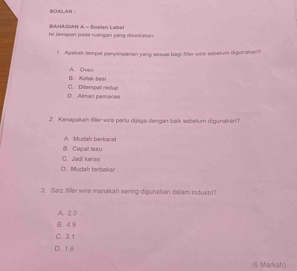 SOALAN :
BAHAGIAN A - Soalan Label
Isi jawapan pada ruangan yang disediakan.
1. Apakah tempat penyimpanan yang sesuai bagi filler wire sebelum digunakan?
A. Oven
B. Kotak besi
C. Ditempat redup
D. Almari pemanas
2. Kenapakah filler wire perlu dijaga dengan baik sebelum digunakan?
A. Mudah berkarat
B. Cepat lesu
C. Jadi keras
D. Mudah terbakar
3. Saiz filler wire manakah sering digunakan dalam industri?
A. 2.0
B. 4.9
C. 3.1
D. 1.6
(6 Markah)