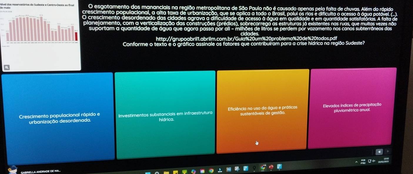 Nível dos reservatórios do Sudeste e Centro-Oeste ao final
de maio O esgotamento dos mananciais na região metropolitana de São Paulo não é causado apenas pela falta de chuvas. Além do rápido
crescimento populacional, a alta taxa de urbanização, que se aplica a todo o Brasil, polui os rios e dificulta o acesso à água potável. (...).
crescimento desordenado das cidades agrava a dificuldade de acesso à água em qualidade e em quantidade satisfatórias. A falta de
lanejamento, com a verticalização das construções (prédios), sobrecarrega as estruturas já existentes nas ruas, que muitas vezes não
suportam a quantidade de água que agora passa por ali - mi ilhões de litros se perdem por vazamento nos canos subterrâneos das
cidades
http://grupoabril1.abrilm.com.br/Guia% 20um% 20problema% 20de% 20todos.pdf
Conforme o texto e o gráfico assinale os fatores que contribuíram para a crise hídrica na região Sudeste?
Eficiência no uso da água e práticas Elevados índices de precipitação
Crescimento populacional rápido e Investimentos substanciais em infraestrutura sustentáveis de gestão. pluviométrica anual.
urbanização desordenada. hídrica.
GABRIELLA ANDRADE DE