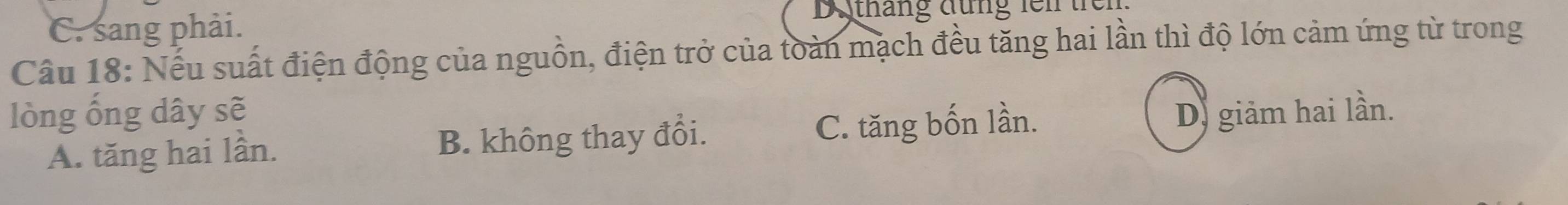 C. sang phải. Dộtháng đùng fen trcn
Câu 18: Nếu suất điện động của nguồn, điện trở của toàn mạch đều tăng hai lần thì độ lớn cảm ứng từ trong
lòng ống dây sẽ Dị giảm hai lần.
A. tăng hai lần. B. không thay đổi. C. tăng bốn lần.