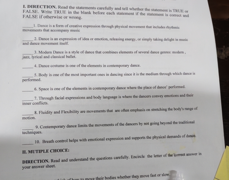 DIRECTION. Read the statements carefully and tell whether the statement is TRUE or 
FALSE. Write TRUE in the blank before each statement if the statement is correct and 
FALSE if otherwise or wrong. 
_1. Dance is a form of creative expression through physical movement that includes rhythmic 
movements that accompany music 
_2. Dance is an expression of idea or emotion, releasing energy, or simply taking delight in music 
and dance movement itself. 
_3. Modern Dance is a style of dance that combines elements of several dance genres: modern . 
jazz, lyrical and classical ballet. 
_ 
4. Dance costume is one of the elements in contemporary dance. 
_ 
5. Body is one of the most important ones in dancing since it is the medium through which dance is 
performed. 
_6. Space is one of the elements in contemporary dance where the place of dance’ performed. 
_7. Through facial expressions and body language is where the dancers convey emotions and their 
inner conflicts. 
_ 
8. Fluidity and Flexibility are movements that are often emphasis on stretching the body's range of 
motion. 
_ 
9. Contemporary dance limits the movements of the dancers by not going beyond the traditional 
techniques. 
_ 
10. Breath control helps with emotional expression and supports the physical demands of dance. 
II. MUTIPLE CHOICE: 
DIRECTION. Read and understand the questions carefully. Encircle the letter of the correct answer in 
your answer sheet. 
how to move their bodies whether they move fast or slow.