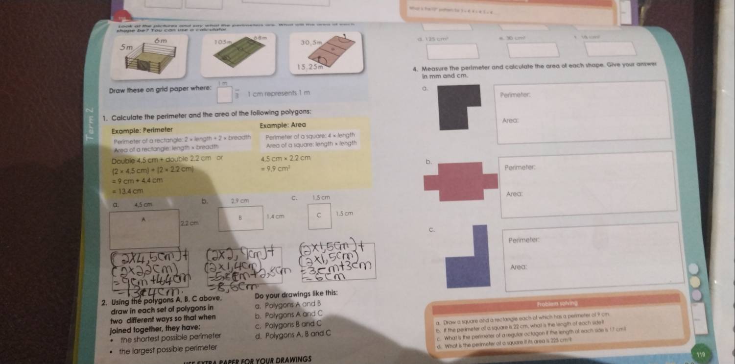 pape bey you can ue a che taleur cenmeien we wh al me wed a e h 
6m 105m d. 125 cm
5m
□^(□)
4, Measure the perimeter and calculate the area of each shape. Give your answer
in mm and cm.
a.
Draw these on grid paper where: □ frac 3 1 cm represents 1 m Perimeter:
1. Calculate the perimeter and the area of the following polygons:
Area:
Example: Perimeter Example: Area
Perimeter of a rectangle: 2 × length + 2 × breadth Perimeter of a square: 4 × length
Area of a rectangle: length × breadth Area of a square: length × length
Double 4,5 cm + double 2.2  0 4.5cm* 2.2cm
b.
(2* 4.5cm)+(2* 2.2cm)
=9.9cm^2 Perimeter:
=9cm+4.4cm
=13.4cm
Area:
g. 4.5 cm b. 2.9 cm C. 1.5 cm
A 2.2 cm B. 1.4 cm C 1.5 cm
c.
Perimeter:
Area:
2. Using the polygons A, B, C above, Do your drawings like this:
draw in each set of polygons in a. Polygons A and B Problem solving
two different ways so that when b. Polygons A and C
a. Draw a square and a rectangle each of which has a perimeter of 9 cm
joined together, they have: c. Polygons B and C
b. If the perimeter of a square is 22 cm, what is the length of each side?
the shortest possible perimeter d. Polygons A. B and C
the largest possible perimeter c. What is the perimeter of a regular octagon if the length of each side is 17 cmil
d. What is the perimeter of a square if its area is 225 cm 
119