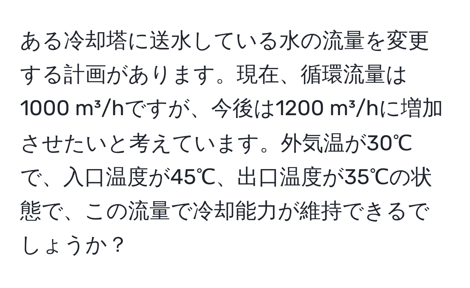 ある冷却塔に送水している水の流量を変更する計画があります。現在、循環流量は1000 m³/hですが、今後は1200 m³/hに増加させたいと考えています。外気温が30℃で、入口温度が45℃、出口温度が35℃の状態で、この流量で冷却能力が維持できるでしょうか？