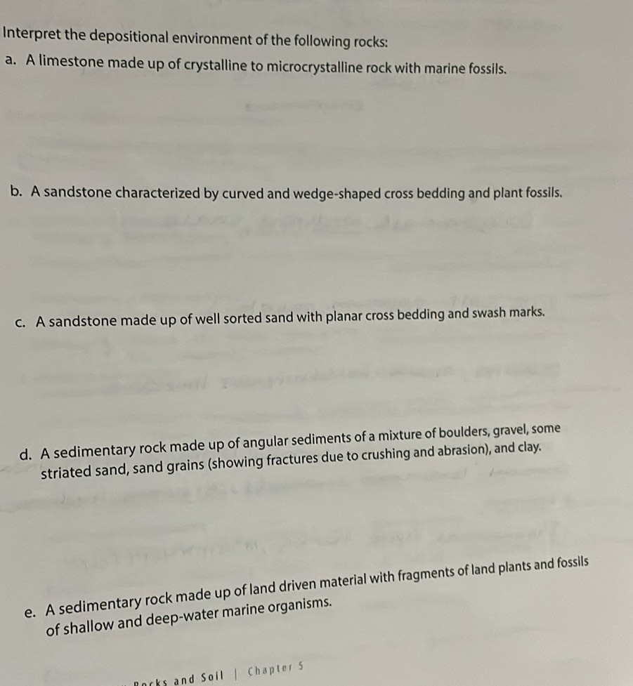 Interpret the depositional environment of the following rocks:
a. A limestone made up of crystalline to microcrystalline rock with marine fossils.
b. A sandstone characterized by curved and wedge-shaped cross bedding and plant fossils.
c. A sandstone made up of well sorted sand with planar cross bedding and swash marks.
d. A sedimentary rock made up of angular sediments of a mixture of boulders, gravel, some
striated sand, sand grains (showing fractures due to crushing and abrasion), and clay.
e. A sedimentary rock made up of land driven material with fragments of land plants and fossils
of shallow and deep-water marine organisms.
rs and Soil | Chapter 5