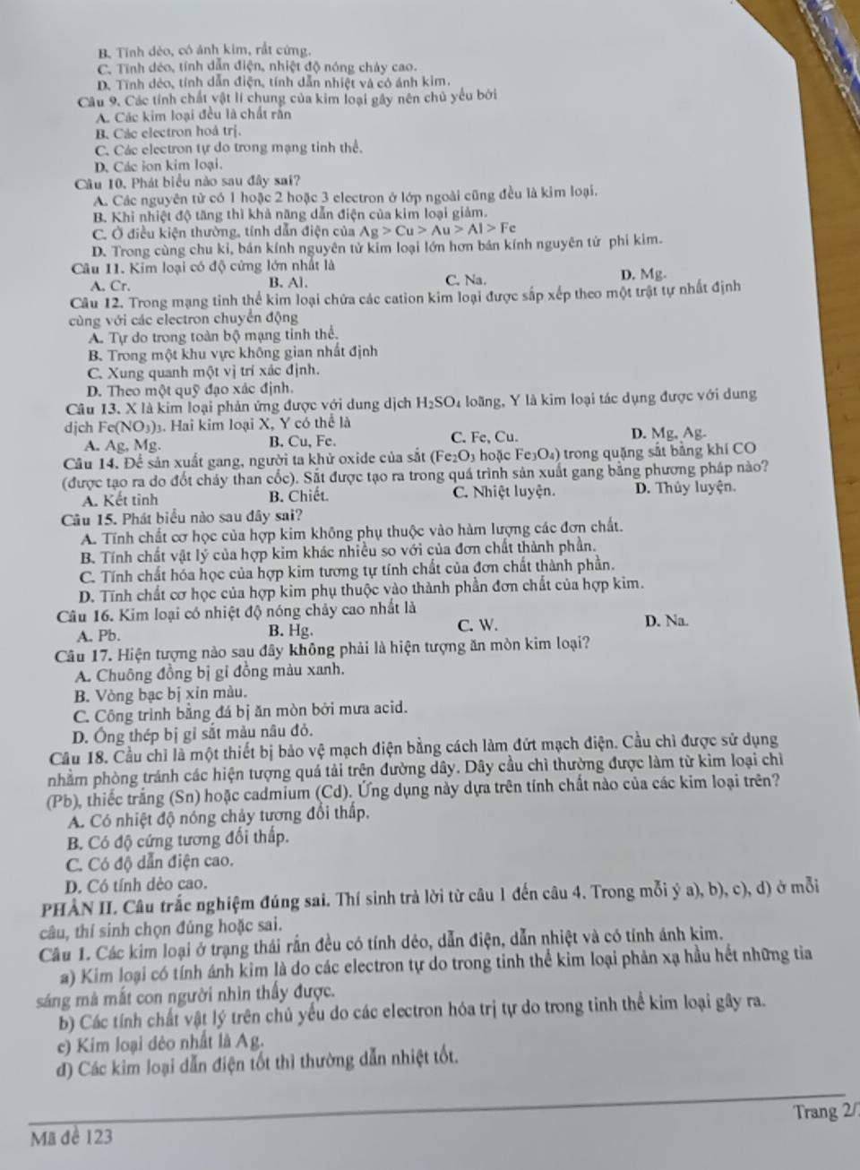 B. Tính dẻo, có ảnh kim, rắt cứng.

C. Tính déo, tính dẫn điện, nhiệt độ nóng chảy cao. a
D. Tính dẻo, tính dẫn điện, tính dẫn nhiệt và có ánh kim.
Câu 9. Các tính chất vật lí chung của kim loại gây nên chủ yếu bởi
A. Các kim loại đều là chất rấn
B. Các electron hoá trị.
C. Các electron tự do trong mạng tinh thể.
D. Các ion kim loại.
Câu 10. Phát biểu nào sau đây sai?
A. Các nguyên tử có 1 hoặc 2 hoặc 3 electron ở lớp ngoài cũng đều là kim loại.
B. Khi nhiệt độ tăng thì khả năng dẫn điện của kim loại giảm.
C. Ở điều kiện thường, tính dẫn điện của Ag>Cu>Au>Al>Fe
D. Trong cùng chu kỉ, bán kính nguyên tử kim loại lớn hơn bán kính nguyên tử phi kim.
Câu 11. Kim loại có độ cứng lớn nhất là D. Mg.
A. Cr. B. Al. C. Na.
Câu 12. Trong mạng tinh thể kim loại chứa các cation kim loại được sắp xếp theo một trật tự nhất định
cùng với các electron chuyển động
A. Tự do trong toàn bộ mạng tinh thể.
B. Trong một khu vực không gian nhất định
C. Xung quanh một vị trí xác định.
D. Theo một quỹ đạo xác định.
Câu 13. X là kim loại phản ứng được với dung dịch H_2SO_4 loãng, Y là kim loại tác dụng được với dung
djch Fe(NO_3) 3. Hai kim loại X, Y có thể là
A. Ag, Mg. B. Cu, Fe. C. Fe, Cu. D. Mg, Ag.
Câu 14. Để sản xuất gang, người ta khử oxide của sắt (Fe_2O_3 hoặc Fe₃O₄) trong quặng sắt bằng khí CO
(được tạo ra do đốt cháy than cốc). Sắt được tạo ra trong quá trình sản xuất gang bằng phương pháp nào?
A. Kết tinh B. Chiết. C. Nhiệt luyện. D. Thủy luyện.
Câu 15. Phát biểu nào sau đây sai?
A. Tính chất cơ học của hợp kim không phụ thuộc vào hàm lượng các đơn chất.
B. Tính chất vật lý của hợp kim khác nhiều so với của đơn chất thành phần.
C. Tính chất hóa học của hợp kim tương tự tính chất của đơn chất thành phần.
D. Tĩnh chất cơ học của hợp kim phụ thuộc vào thành phần đơn chất của hợp kim.
Câu 16. Kim loại có nhiệt độ nóng chảy cao nhất là
A. Pb. B. Hg. C. W. D. Na.
Câu 17. Hiện tượng nào sau đây không phải là hiện tượng ăn mòn kim loại?
A. Chuông đồng bị gỉ đồng màu xanh.
B. Vòng bạc bị xin màu.
C. Công trình bằng đá bị ăn mòn bởi mưa acid.
D. Ông thép bị gỉ sắt màu nâu đỏ.
Cầu 18. Cầu chỉ là một thiết bị bảo vệ mạch điện bằng cách làm đứt mạch điện. Cầu chỉ được sử dụng
nhầm phòng tránh các hiện tượng quá tải trện đường dây. Dây cầu chì thường được làm từ kìm loại chỉ
(Pb), thiếc trắng (Sn) hoặc cadmium (Cd). Ứng dụng này dựa trên tính chất nào của các kim loại trên?
A. Có nhiệt độ nóng chảy tương đổi thấp,
B. Có độ cứng tương đối thấp.
C. Có độ dẫn điện cao.
D. Có tính dẻo cao.
PHÀN II. Câu trắc nghiệm đúng sai. Thí sinh trả lời từ câu 1 đến câu 4. Trong mỗi ý a), b), c), d) ở mỗi
câu, thí sinh chọn đúng hoặc sai.
Câu 1. Các kim loại ở trạng thái rắn đều có tính dẻo, dẫn điện, dẫn nhiệt và có tính ánh kim.
a) Kim loại có tính ánh kim là do các electron tự do trong tinh thể kim loại phản xạ hầu hết những tia
sáng mà mắt con người nhìn thấy được.
b) Các tính chất vật lý trên chủ yểu do các electron hóa trị tự do trong tinh thể kim loại gây ra.
c) Kim loại dẻo nhất là Ag.
d) Các kim loại dẫn điện tốt thì thường dẫn nhiệt tốt.
Mã đề 123 Trang 2/