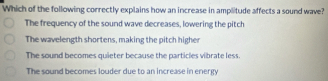 Which of the following correctly explains how an increase in amplitude affects a sound wave?
The frequency of the sound wave decreases, lowering the pitch
The wavelength shortens, making the pitch higher
The sound becomes quieter because the particles vibrate less.
The sound becomes louder due to an increase in energy