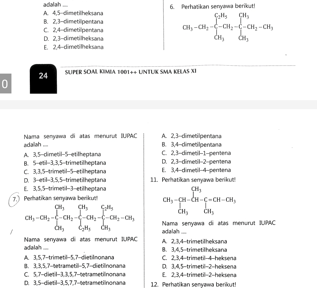 adalah ....
6. Perhatikan senyawa berikut!
A. 4,5-dimetilheksana
B. 2,3-dimetilpentana
C. 2,4-dimetilpentana
D. 2,3-dimetilheksana
CH_3-CH_2-C-CH_2-CH_2-C-CH_3-CH_2-CH_3
E. 2,4-dimetilheksana
24 SUPER SOAL KIMIA 1001++ UNTUK SMA KELAS XI
0
Nama senyawa di atas menurut IUPAC A. 2,3-dimetilpentana
adalah .... B. 3,4-dimetilpentana
A. 3,5-dimetil-5-etilheptana C. 2,3-dimetil-1-pentena
B. 5-etil-3,3,5-trimetilheptana D. 2,3-dimetil-2-pentena
C. 3,3,5-trimetil-5-etilheptana E. 3,4-dimetil-4-pentena
D. 3-etil-3,5,5-trimetilheptana 11. Perhatikan senyawa berikut!
E. 3,5,5-trimetil-3--etilheptana
7. Perhatikan senyawa berikut!
CH_3-CH-CH-CH-C=CH-CH_3 CH_3CH_3
CH_3-CH_2-C-CH_2-CH_2-CH_2-CH_2-C-CH_2-CH_2-CH_2
Nama senyawa di atas menurut IUPAC
adalah ....
Nama senyawa di atas menurut IUPAC A. 2,3,4--trimetilheksana
adalah .... B. 3,4,5-trimetilheksana
A. 3,5,7-trimetil-5,7-dietilnonana C. 2,3,4-trimetil-4-heksena
B. 3,3,5,7-tetrametil-5,7-dietilnonana D. 3,4,5-trimetil-2-heksena
C. 5,7-dietil-3,3,5,7-tetrametilnonana E. 2,3,4-trimetil-2-heksena
D. 3,5-dietil-3,5,7,7-tetrametilnonana 12. Perhatikan senyawa berikut!