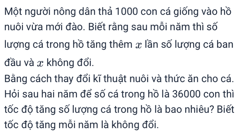 Một người nông dân thả 1000 con cá giống vào hồ 
nuôi vừa mới đào. Biết rằng sau mỗi năm thì số 
lượng cá trong hồ tăng thêm x lần số lượng cá ban 
đầu và x không đổi. 
Bằng cách thay đổi kĩ thuật nuôi và thức ăn cho cá. 
Hỏi sau hai năm để số cá trong hồ là 36000 con thì 
tốc độ tăng số lượng cá trong hồ là bao nhiêu? Biết 
tốc độ tăng mỗi năm là không đổi.