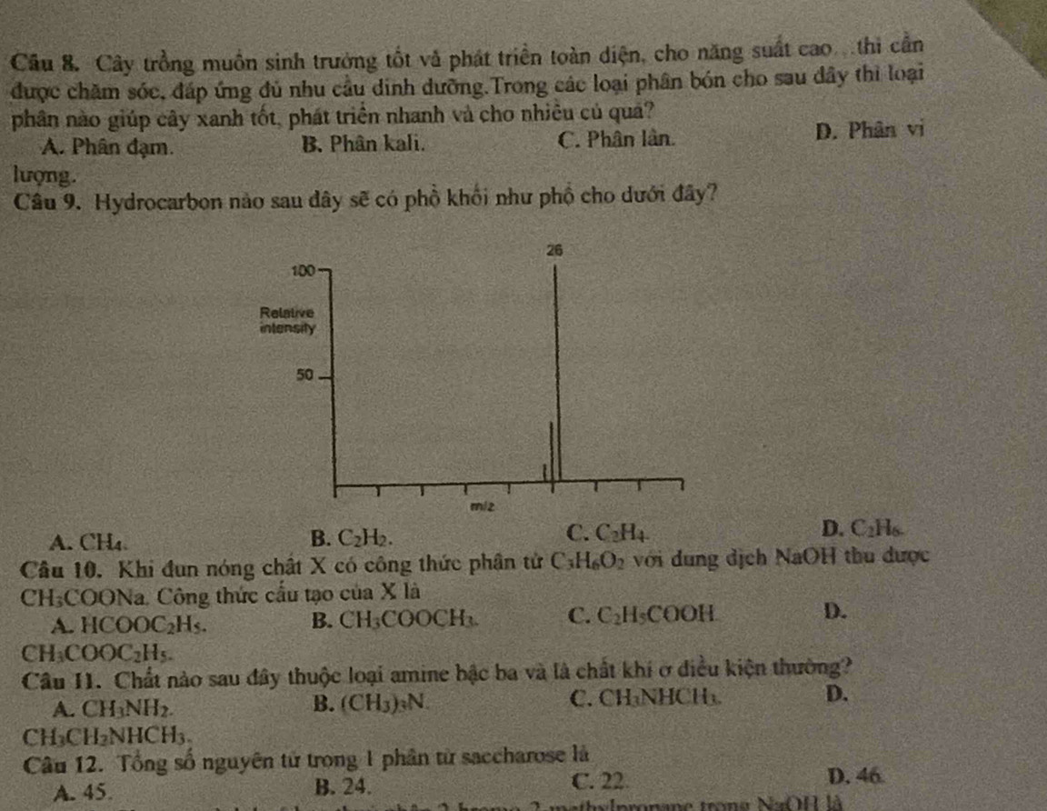 Cây trồng muồn sinh trưởng tốt và phát triển toàn diện, cho năng suất cao thi cần
được chăm sóc, đáp ứng đủ nhu cầu dinh dưỡng.Trong các loại phân bón cho sau dây thì loại
phân nào giúp cây xanh tốt, phát triển nhanh và cho nhiêu củ quả?
A. Phân đạm. B. Phân kali. C. Phân lần. D. Phân vị
lượng.
Câu 9. Hydrocarbon nào sau đây sẽ có phồ khối như phố cho dưới đây?
26
100
Relative
intensity
50
miz
D.
A. CH_4. C_2H_2. C_2H_4 C_2H_6. 
B.
C.
Câu 10. Khi đun nóng chất X có công thức phân tử C_3H_6O_2 với dung dịch NaOH thu được
4 2H_3 :COONa. Công thức cấu tạo của X là
A. HCOOC_2H_5. B. CH_3COOCH_3. C. C_2H_5COOH D.
CH_3COOC_2H_5. 
Câu I1. Chất nào sau đây thuộc loại amine bậc ba và là chất khí ở điều kiện thường?
A. CH_3NH_2. B. (CH_3)_3N. C. CH₃NHCH₃ D.
CH_3CH_2NHCH_3. 
Câu 12. Tổng số nguyên tử trong 1 phân từ saccharose là
A. 45. B. 24. C. 22.
D. 46
athy lpronane trong NaOH là