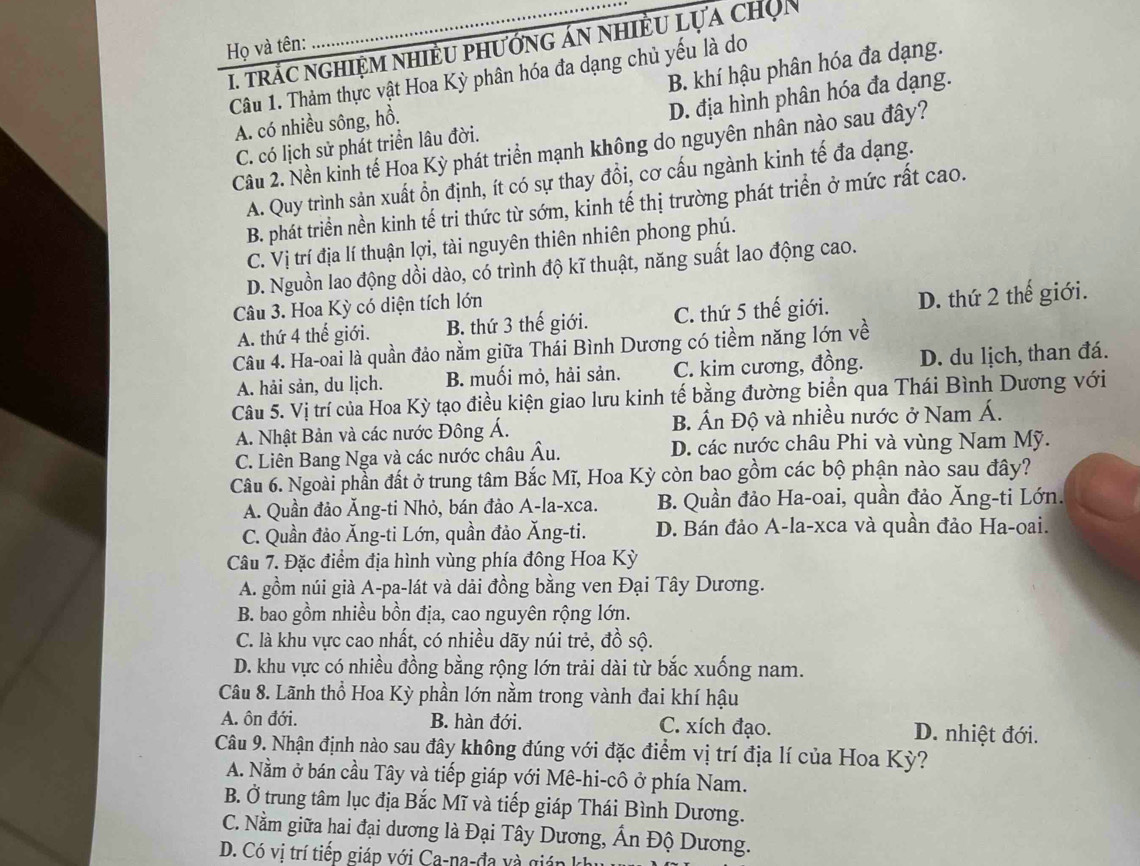 trác nghiệm nhiều phướng án nhiều lựa chọn
Họ và tên:
B. khí hậu phân hóa đa dạng.
Câu 1. Thảm thực vật Hoa Kỳ phân hóa đa dạng chủ yếu là do
A. có nhiều sông, hồ.
D. địa hình phân hóa đa dạng.
C. có lịch sử phát triển lâu đời.
Câu 2. Nền kinh tế Hoa Kỳ phát triển mạnh không do nguyên nhân nào sau đây?
A. Quy trình sản xuất ổn định, ít có sự thay đổi, cơ cấu ngành kinh tế đa dạng.
B. phát triển nền kinh tế tri thức từ sớm, kinh tế thị trường phát triển ở mức rất cao.
C. Vị trí địa lí thuận lợi, tài nguyên thiên nhiên phong phú.
D. Nguồn lao động dồi dào, có trình độ kĩ thuật, năng suất lao động cao.
Câu 3. Hoa Kỳ có diện tích lớn
A. thứ 4 thế giới. B. thứ 3 thế giới. C. thứ 5 thế giới. D. thứ 2 thế giới.
Câu 4. Ha-oai là quần đảo nằm giữa Thái Bình Dương có tiềm năng lớn về
A. hải sản, du lịch. B. muối mỏ, hải sản. C. kim cương, đồng. D. du lịch, than đá.
Câu 5. Vị trí của Hoa Kỳ tạo điều kiện giao lưu kinh tế bằng đường biển qua Thái Bình Dương với
A. Nhật Bản và các nước Đông Á. B. Ấn Độ và nhiều nước ở Nam Á.
C. Liên Bang Nga và các nước châu Âu. D. các nước châu Phi và vùng Nam Mỹ.
Câu 6. Ngoài phần đất ở trung tâm Bắc Mĩ, Hoa Kỳ còn bao gồm các bộ phận nào sau đây?
A. Quần đảo Ăng-ti Nhỏ, bán đảo A-la-xca. B. Quần đảo Ha-oai, quần đảo Ăng-ti Lớn.
C. Quần đảo Ăng-ti Lớn, quần đảo Ăng-ti. D. Bán đảo A-la-xca và quần đảo Ha-oai.
Câu 7. Đặc điểm địa hình vùng phía đông Hoa Kỳ
A. gồm núi già A-pa-lát và dải đồng bằng ven Đại Tây Dương.
B. bao gồm nhiều bồn địa, cao nguyên rộng lớn.
C. là khu vực cao nhất, có nhiều dãy núi trẻ, đồ sộ.
D. khu vực có nhiều đồng bằng rộng lớn trải dài từ bắc xuống nam.
Câu 8. Lãnh thổ Hoa Kỳ phần lớn nằm trong vành đai khí hậu
A. ôn đới. B. hàn đới. C. xích đạo. D. nhiệt đới.
Câu 9. Nhận định nào sau đây không đúng với đặc điểm vị trí địa lí của Hoa Kỳ?
A. Nằm ở bán cầu Tây và tiếp giáp với Mê-hi-cô ở phía Nam.
B. Ở trung tâm lục địa Bắc Mĩ và tiếp giáp Thái Bình Dương.
C. Nằm giữa hai đại dương là Đại Tây Dương, Ấn Độ Dương.
D. Có vị trí tiếp giáp với Ca-na-đa và gia