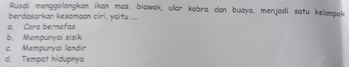 Rusdi menggolongkan ikan mas, biawak, ular kobra dan buaya, menjadi satu kelompok
berdasarkan kesamaan ciri, yaitu ....
a. Cara bernafas
b. Mempunyai sisik
c. Mempunyai lendir
d. Tempat hidupnya