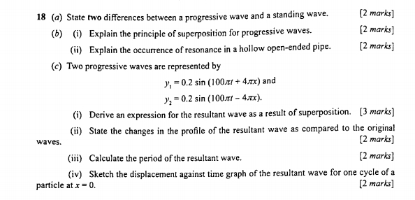 18 (a) State two differences between a progressive wave and a standing wave. [2 marks] 
(b) (i) Explain the principle of superposition for progressive waves. [2 marks] 
(ii) Explain the occurrence of resonance in a hollow open-ended pipe. [2 marks] 
(c) Two progressive waves are represented by
y_1=0.2sin (100π t+4π x) and
y_2=0.2sin (100π t-4π x). 
(i) Derive an expression for the resultant wave as a result of superposition. [3 marks] 
(ii) State the changes in the profile of the resultant wave as compared to the original 
waves. [2 marks] 
(iii) Calculate the period of the resultant wave. [2 marks] 
(iv) Sketch the displacement against time graph of the resultant wave for one cycle of a 
particle at x=0. [2 marks]