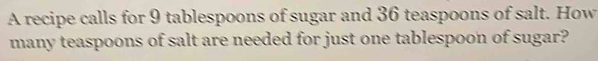 A recipe calls for 9 tablespoons of sugar and 36 teaspoons of salt. How 
many teaspoons of salt are needed for just one tablespoon of sugar?