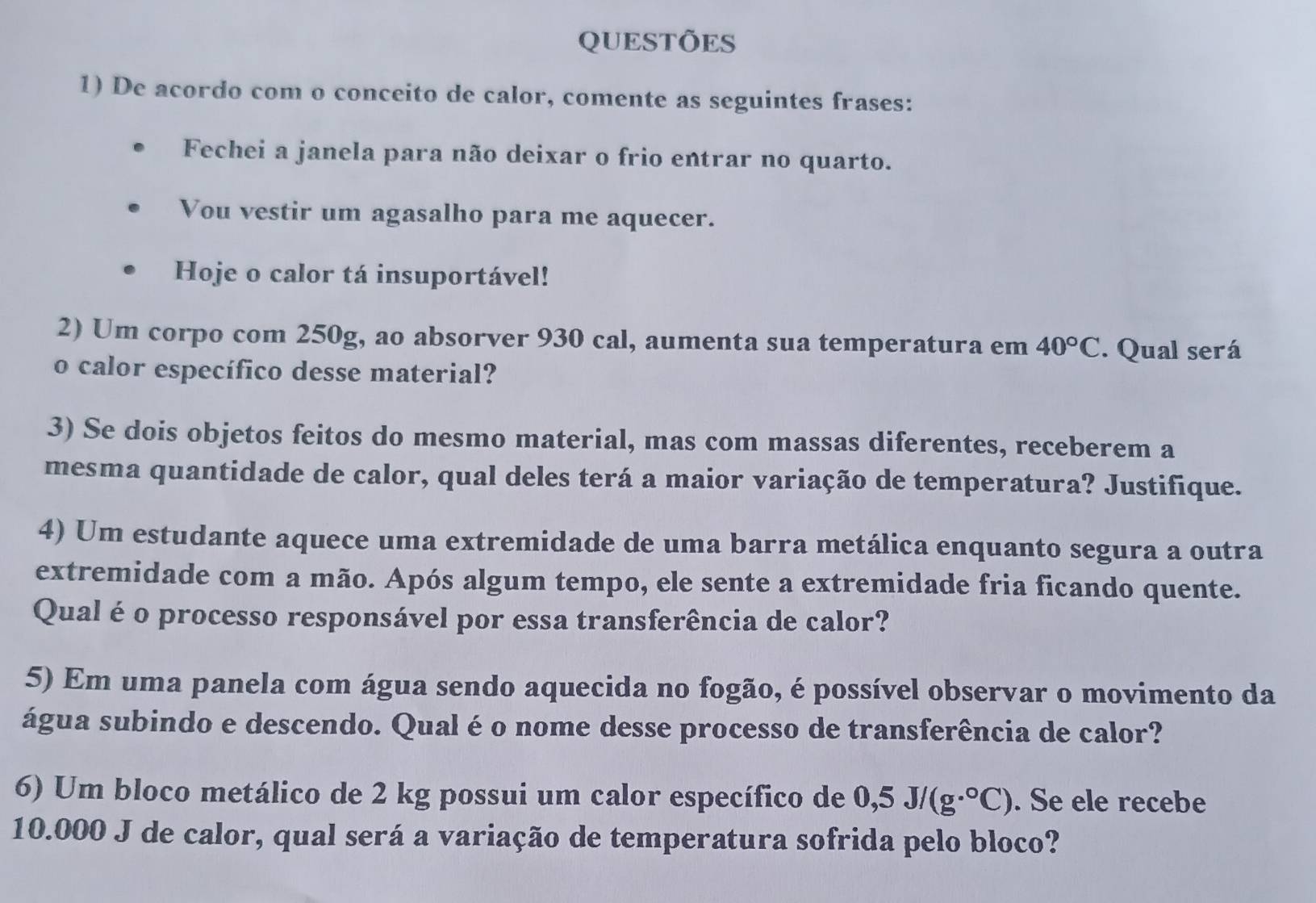 QUESTÕES 
1) De acordo com o conceito de calor, comente as seguintes frases: 
Fechei a janela para não deixar o frio entrar no quarto. 
Vou vestir um agasalho para me aquecer. 
Hoje o calor tá insuportável! 
2) Um corpo com 250g, ao absorver 930 cal, aumenta sua temperatura em 40°C. Qual será 
o calor específico desse material? 
3) Se dois objetos feitos do mesmo material, mas com massas diferentes, receberem a 
mesma quantidade de calor, qual deles terá a maior variação de temperatura? Justifique. 
4) Um estudante aquece uma extremidade de uma barra metálica enquanto segura a outra 
extremidade com a mão. Após algum tempo, ele sente a extremidade fria ficando quente. 
Qual é o processo responsável por essa transferência de calor? 
5) Em uma panela com água sendo aquecida no fogão, é possível observar o movimento da 
água subindo e descendo. Qual é o nome desse processo de transferência de calor? 
6) Um bloco metálico de 2 kg possui um calor específico de 0,5J/(g·°C). Se ele recebe
10.000 J de calor, qual será a variação de temperatura sofrida pelo bloco?