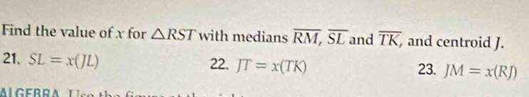 Find the value of x for △ RST with medians overline RM, overline SL and overline TK, and centroid J.
21. SL=x(JL) 22. JT=x(TK)
23. JM=x(RJ)