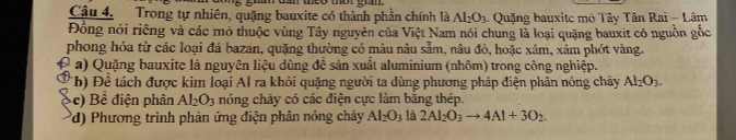 dần theo thờr gian 
Câu 4. Trong tự nhiên, quặng bauxite có thành phần chính là Al_2O_3 - Quặng bauxite mô Tây Tân Rai - Lâm 
Đồng nói riêng và các mô thuộc vùng Tây nguyên của Việt Nam nói chung là loại quặng bauxit có nguồn gốc 
phong hóa từ các loại đá bazan, quặng thường có màu nâu sẫm, nâu đỏ, hoặc xám, xảm phót vàng. 
a) Quặng bauxite là nguyên liệu dùng đề sản xuất aluminium (nhôm) trong công nghiệp. 
*b) Đề tách được kim loại Al ra khỏi quặng người ta dùng phương pháp điện phân nóng chảy Al_2O_3. 
c) Bề điện phân Al_2O_3 nóng chảy có các điện cực làm bằng thép. 
(d) Phương trình phản ứng điện phân nóng chảy Al_2O_3 là 2Al_2O_3to 4Al+3O_2.