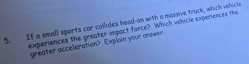 If a small sports car collides head-on with a massive truck, which vehicle 
experiences the greater impact force? Which vehicle experiences the 
greater acceleration? Explain your answer.