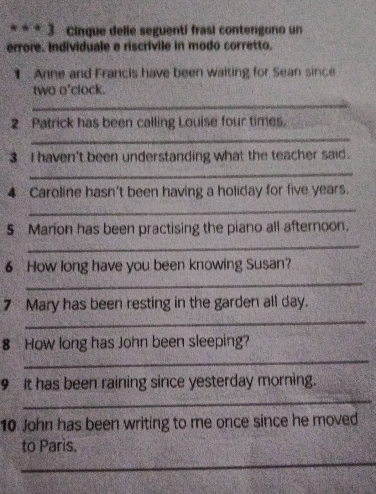 Cinque delle seguenti frasi conterigono un 
errore. Individuale e riscrivile in modo corretto, 
1 Anne and Francis have been waiting for Sean since 
two o'clock. 
_ 
2 Patrick has been calling Louise four times. 
_ 
3 I haven't been understanding what the teacher said. 
_ 
4 Caroline hasn't been having a holiday for five years. 
_ 
5 Marion has been practising the piano all afternoon, 
_ 
6 How long have you been knowing Susan? 
_ 
7 Mary has been resting in the garden all day. 
_ 
8 How long has John been sleeping? 
_ 
9 It has been raining since yesterday morning. 
_ 
10 John has been writing to me once since he moved 
to Paris. 
_