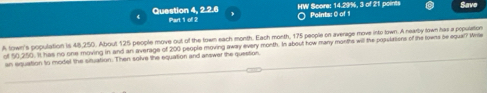 Save 
Question 4, 2.2.6 Part 1 of 2 HW Score: 14.29%, 3 of 21 points Points: O of 
A town's population is 48,250. About 125 people move out of the town each month. Each month, 175 people on average move into lown. A nearby lown has a population 
of 50,250. It has no one moving in and an average of 200 people moving away every month. In about how many months will the populations of the towns be equal? Write 
an equation to model the situation. Then solve the equation and answer the question