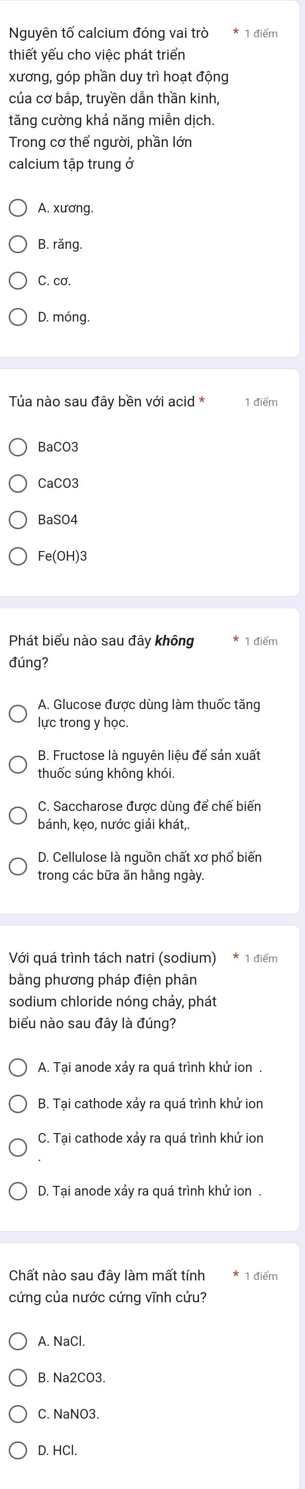 Nguyên tố calcium đóng vai trò 1 điểm
thiết yếu cho việc phát triển
xương, góp phần duy trì hoạt động
của cơ bắp, truyền dẫn thần kinh,
tăng cường khả năng miễn dịch.
Trong cơ thể người, phần lớn
calcium tập trung ở
A. xương.
B. răng.
C. cơ.
D. móng.
Tủa nào sau đây bền với acid * 1 điểm
BaCO3
CaCO3
BaSO4
Fe(OH)3
Phát biểu nào sau đây không 1 điểm
đúng?
A. Glucose được dùng làm thuốc tăng
lực trong y học.
B. Fructose là nguyên liệu để sản xuất
thuốc súng không khói.
C. Saccharose được dùng để chế biến
bánh, kẹo, nước giải khát,
D. Cellulose là nguồn chất xơ phổ biến
trong các bữa ăn hằng ngày.
Với quá trình tách natri (sodium) * 1 điểm
bằng phương pháp điện phân
sodium chloride nóng chảy, phát
biểu nào sau đây là đúng?
A. Tại anode xảy ra quá trình khử ion .
B. Tại cathode xảy ra quá trình khử ion
C. Tại cathode xảy ra quá trình khử ion
D. Tại anode xảy ra quá trình khử ion .
Chất nào sau đây làm mất tính 1 điểm
cứng của nước cứng vĩnh cửu?
A. NaCl.
B. Na2CO3.
C. NaNO3.
D. HCl.