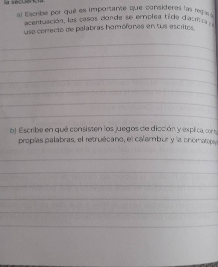 la secuencia. 
a) Escribe por qué es importante que consideres las reglas 
acentuación, los casos donde se emplea tilde diacrítica 
uso correcto de palabras homófonas en tus escritos. 
_ 
_ 
_ 
_ 
_ 
_ 
_ 
b Escribe en qué consisten los juegos de dicción y explica, con tu 
propias palabras, el retruécano, el calambur y la onomatopey 
_ 
_ 
_ 
_ 
_ 
_ 
_