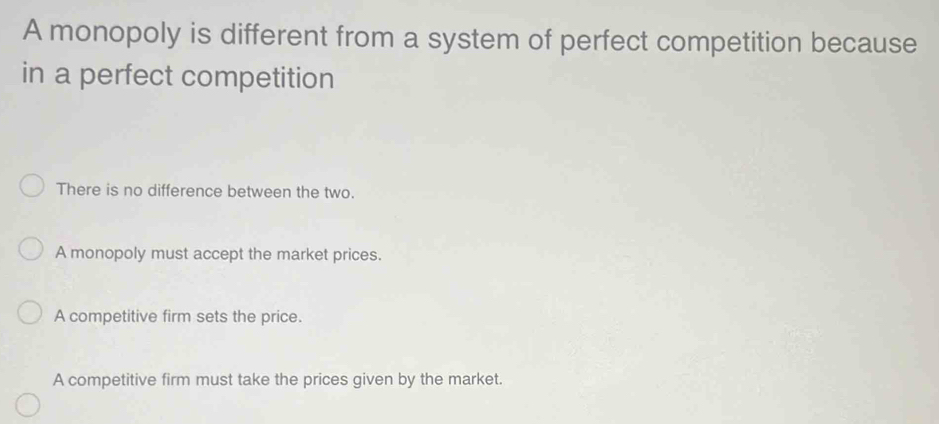 A monopoly is different from a system of perfect competition because
in a perfect competition
There is no difference between the two.
A monopoly must accept the market prices.
A competitive firm sets the price.
A competitive firm must take the prices given by the market.