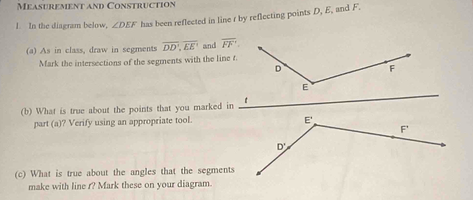 Measurement and Construction
1 In the diagram below, ∠ DEF has been reflected in line / by reflecting points D, E, and F.
(a) As in class, draw in segments overline DD',overline EE' and overline FF'.
Mark the intersections of the segments with the line t.
(b) What is true about the points that you marked in
part (a)? Verify using an appropriate tool.
(c) What is true about the angles that the segments
make with line t? Mark these on your diagram.