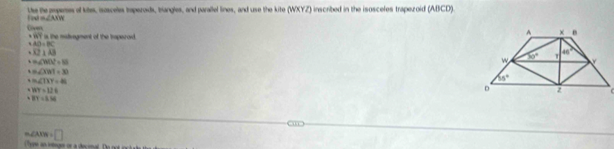 the the popenes of kites, isosceles trapezoids, triangles, and parallel lines, and use the kite (WXYZ) inscribed in the isosceles trapezoid (ABCD).
=∠ AMN
Coven
WT is the mitvegment of the trperoid.
AD=BC
overline XZ⊥ overline AB
=∠ WOZ=85
m∠ XWI=30
m∠ TXY=48
WY=126
BY=8.56
∠ A · □
Tyne an lntegee or a decimal. Do notin l d