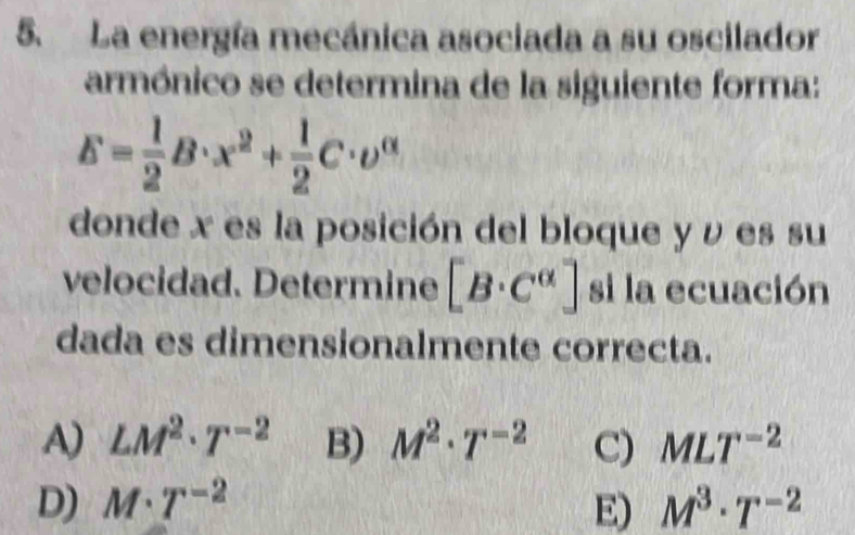 La energía mecánica asociada a su oscilador
armónico se determina de la siguiente forma:
E= 1/2 B· x^2+ 1/2 C· upsilon^(alpha)
donde x es la posición del bloque y ν es su
velocidad. Determine [B· C^(alpha)] si la ecuación
dada es dimensionalmente correcta.
A) LM^2· T^(-2) B) M^2· T^(-2) C) MLT^(-2)
D) M· T^(-2) E) M^3· T^(-2)