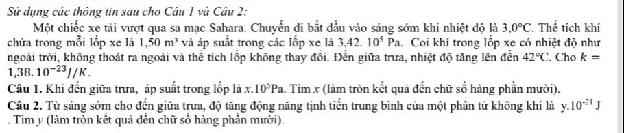 Sử dụng các thông tin sau cho Câu 1 và Câu 2: 
Một chiếc xe tải vượt qua sa mạc Sahara. Chuyến đi bắt đầu vào sáng sớm khi nhiệt độ là 3,0°C. Thể tích khí 
chứa trong mỗi lốp xe là 1,50m^3 và áp suất trong các lốp xe là 3,42.10^5Pa 1. Coi khí trong lốp xe có nhiệt độ như 
ngoài trời, không thoát ra ngoài và thể tích lốp không thay đổi. Đến giữa trưa, nhiệt độ tăng lên đến 42°C. Cho k=
1,38.10^(-23)J/K. 
Câu 1. Khi đến giữa trưa, áp suất trong lốp là x. 10^5Pa. Tìm x (làm tròn kết quả đến chữ số hàng phần mười). 
Câu 2. Từ sáng sớm cho đến giữa trưa, độ tăng động năng tịnh tiến trung bình của một phân tử không khí là y.10^(-21)J. Tìm y (làm tròn kết quả đến chữ số hàng phần mười).