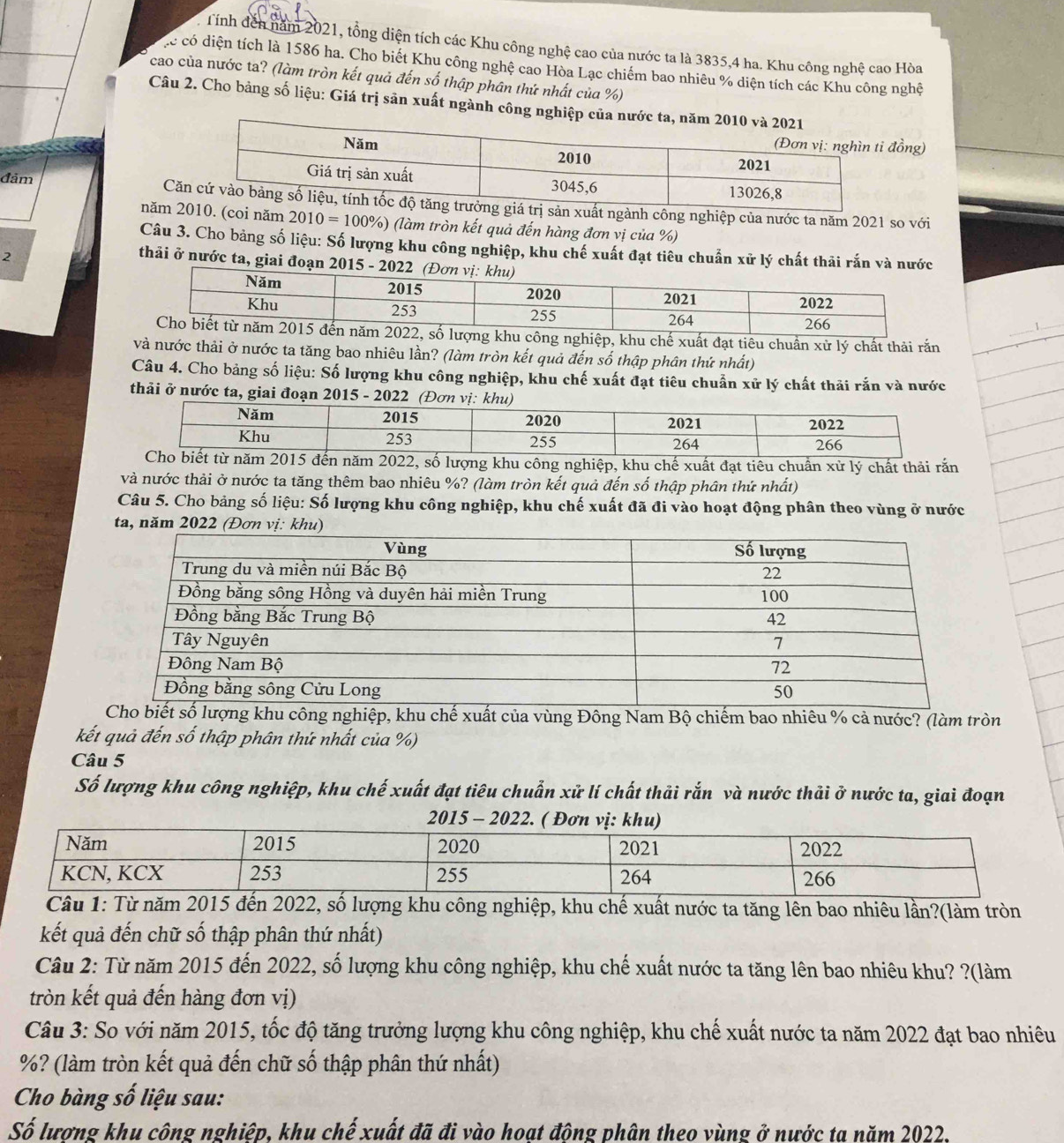 Tính đến năm 2021, tổng diện tích các Khu công nghệ cao của nước ta là 3835,4 ha. Khu công nghệ cao Hòa
ặc có diện tích là 1586 ha. Cho biết Khu công nghệ cao Hòa Lạc chiếm bao nhiêu % diện tích các Khu công nghệ
cao của nước ta? (làm tròn kết quả đến số thập phân thứ nhất của %)
Câu 2. Cho bảng số liệu: Giá trị sản xuất ngành công n
ồng)
đảm
Cnh công nghiệp của nước ta năm 2021 so với
năm  năm 2010=100% ) (làm tròn kết quả đến hàng đơn vị của %)
Câu 3. Cho bảng số liệu: Số lượng khu công nghiệp, khu chế xuất đạt tiêu chuẩn xử lý chất thải rắn và nước
2
thải ở nước ta, giai đoạn 2015 - 20
ế xuất đạt tiêu chuẩn xử lý chất thải rắn
và nước thải ở nước ta tăng bao nhiêu lần? (làm tròn kết quả đến số thập phân thứ nhất)
Câu 4. Cho bảng số liệu: Số lượng khu công nghiệp, khu chế xuất đạt tiêu chuẩn xử lý chất thải rắn và nước
thải ở nước ta, giai đoạn 2015 - 2022 (Đơn
số lượng khu công nghiệp, khu chế xuất đạt tiêu chuẩn xử lý chất thải rắn
và nước thải ở nước ta tăng thêm bao nhiêu %? (làm tròn kết quả đến số thập phân thứ nhất)
Câu 5. Cho bảng số liệu: Số lượng khu công nghiệp, khu chế xuất đã đi vào hoạt động phân theo vùng ở nước
ta, năm 2022 (Đơn vị: kh
u công nghiệp, khu chế xuất của vùng Đông Nam Bộ chiếm bao nhiêu % cả nước? (làm tròn
kết quả đến số thập phân thứ nhất của %)
Câu 5
Số lượng khu công nghiệp, khu chế xuất đạt tiêu chuẩn xử lí chất thải rắn và nước thải ở nước ta, giai đoạn
ượng khu công nghiệp, khu chế xuất nước ta tăng lên bao nhiêu lần?(làm tròn
kết quả đến chữ số thập phân thứ nhất)
Câu 2: Từ năm 2015 đến 2022, số lượng khu công nghiệp, khu chế xuất nước ta tăng lên bao nhiêu khu? ?(làm
tròn kết quả đến hàng đơn vị)
Câu 3: So với năm 2015, tốc độ tăng trưởng lượng khu công nghiệp, khu chế xuất nước ta năm 2022 đạt bao nhiêu
%? (làm tròn kết quả đến chữ số thập phân thứ nhất)
Cho bàng số liệu sau:
Số lương khu công nghiệp, khu chế xuất đã đi vào hoat đông phân theo vùng ở nước ta năm 2022.