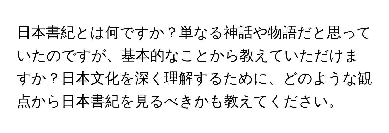 日本書紀とは何ですか？単なる神話や物語だと思っていたのですが、基本的なことから教えていただけますか？日本文化を深く理解するために、どのような観点から日本書紀を見るべきかも教えてください。