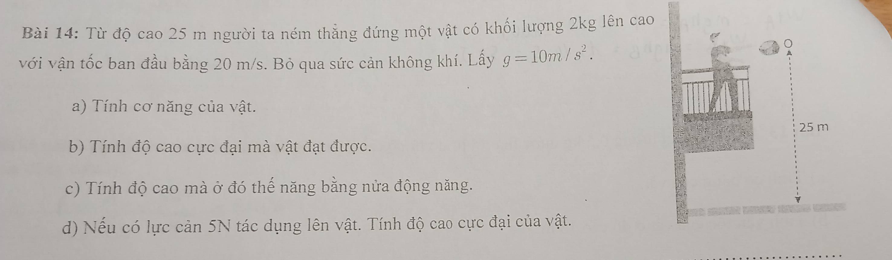 Từ độ cao 25 m người ta ném thẳng đứng một vật có khối lượng 2kg lên cao 
với vận tốc ban đầu bằng 20 m/s. Bỏ qua sức cản không khí. Lấy g=10m/s^2. 
a) Tính cơ năng của vật.
25 m
b) Tính độ cao cực đại mà vật đạt được. 
c) Tính độ cao mà ở đó thế năng bằng nửa động năng. 
d) Nếu có lực cản 5N tác dụng lên vật. Tính độ cao cực đại của vật.