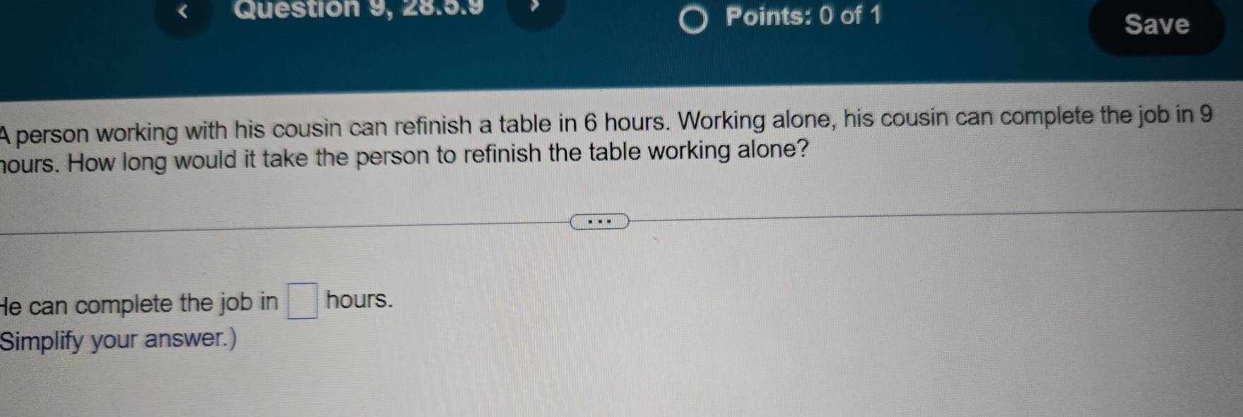 Question 9, 28.5.9 Points: 0 of 1 
Save 
A person working with his cousin can refinish a table in 6 hours. Working alone, his cousin can complete the job in 9
hours. How long would it take the person to refinish the table working alone? 
He can complete the job in □ hours. 
Simplify your answer.)