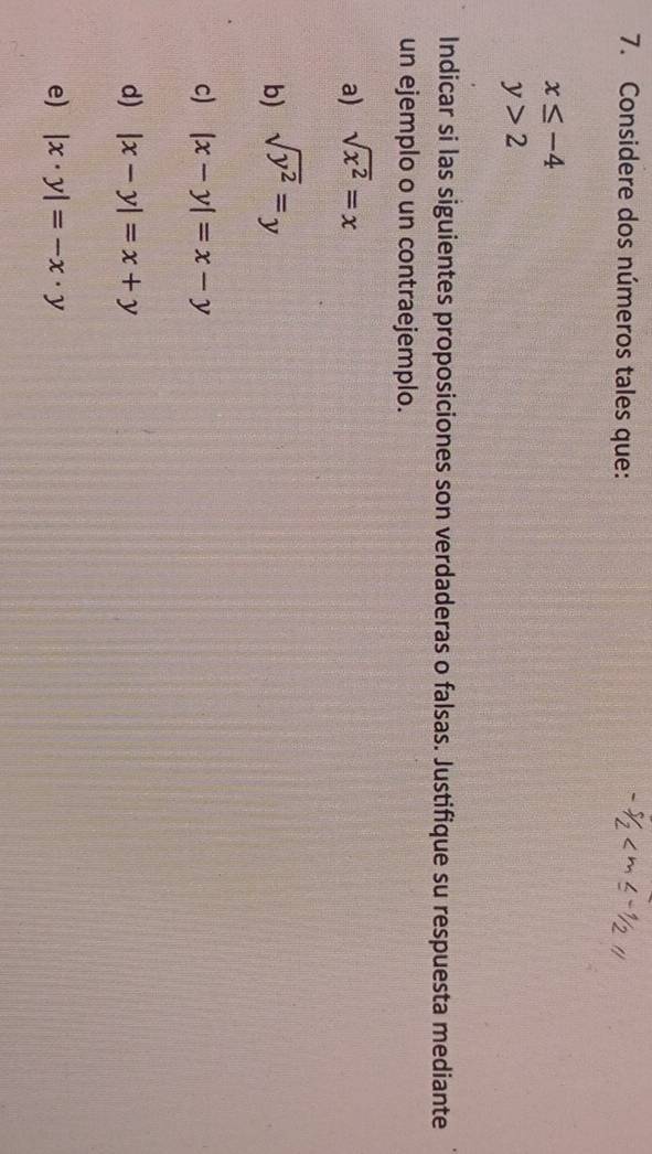 Considere dos números tales que:
x≤ -4
y>2
Indicar si las siguientes proposiciones son verdaderas o falsas. Justifique su respuesta mediante 
un ejemplo o un contraejemplo. 
a) sqrt(x^2)=x
b) sqrt(y^2)=y
c) |x-y|=x-y
d) |x-y|=x+y
e) |x· y|=-x· y