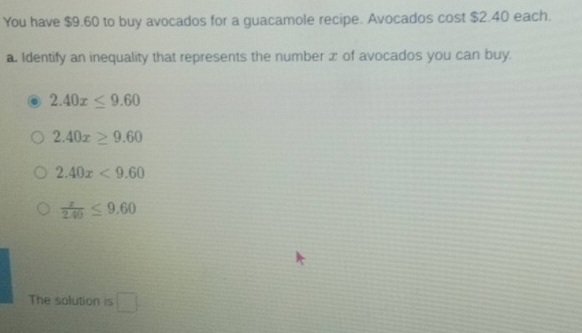 You have $9.60 to buy avocados for a guacamole recipe. Avocados cost $2.40 each.
a. Identify an inequality that represents the number x of avocados you can buy.
2.40x≤ 9.60
2.40x≥ 9.60
2.40x<9.60
 z/2.40 ≤ 9.60
The solution is □