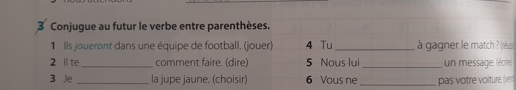 Conjugue au futur le verbe entre parenthèses. 
1 Ils joueront dans une équipe de football. (jouer) 4 Tu _ à gagner le match ? (réuss) 
2 ll te _comment faire. (dire) 5 Nous lui _un message. (écrire 
3 Je _la jupe jaune. (choisir) 6 Vous ne_ pas votre voiture. (ve