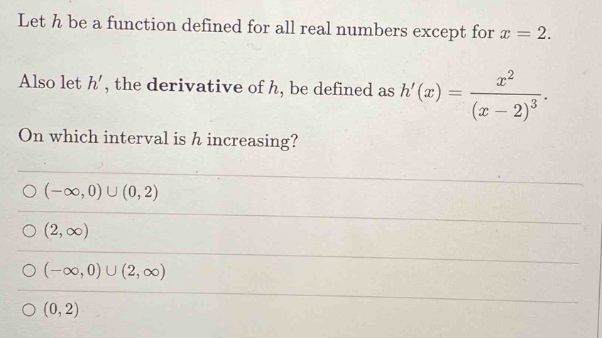 Let h be a function defined for all real numbers except for x=2. 
Also let h' , the derivative of h, be defined as h'(x)=frac x^2(x-2)^3. 
On which interval is h increasing?
(-∈fty ,0)∪ (0,2)
(2,∈fty )
(-∈fty ,0)∪ (2,∈fty )
(0,2)