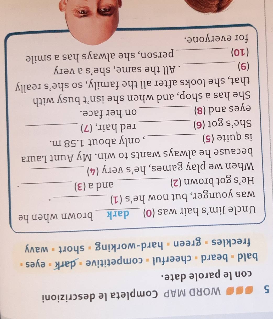 WORD MAP Completa le descrizioni 
con le parole date. 
bald # beard = cheerful = competitive = dark = eyes » 
freckles # green # hard-working = short = wavy 
Uncle Jim’s hair was (0) )__dark_ brown when he 
was younger, but now he’s (1)_ 
. 
He’s got brown (2)_ and a (3)_ 
. 
When we play games, he’s very (4)_ 
because he always wants to win. My Aunt Laura 
is quite (5)_ , only about 1.58 m. 
She's got (6) _red hair, (7)_ 
eyes and (8) _on her face. 
She has a shop, and when she isn’t busy with 
that, she looks after all the family, so she’s really 
(9) _. All the same, she’s a very 
(10)_ person, she always has a smile 
for everyone.