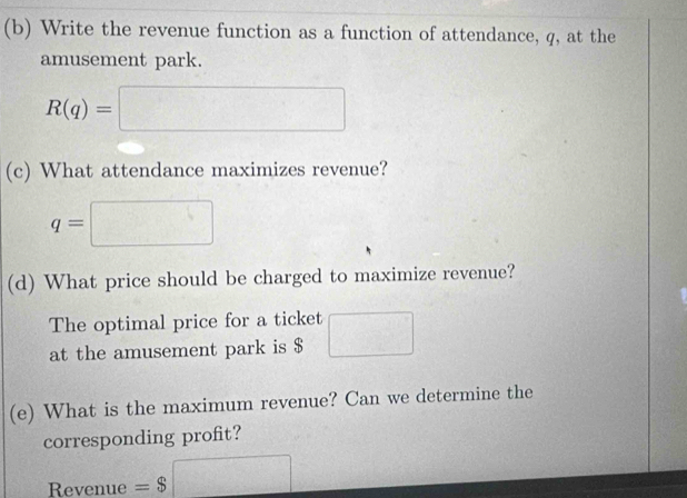 Write the revenue function as a function of attendance, q, at the 
amusement park.
R(q)=□
(c) What attendance maximizes revenue?
q=□
(d) What price should be charged to maximize revenue? 
The optimal price for a ticket 
at the amusement park is $ □
(e) What is the maximum revenue? Can we determine the 
corresponding profit? 
Revenue =$□