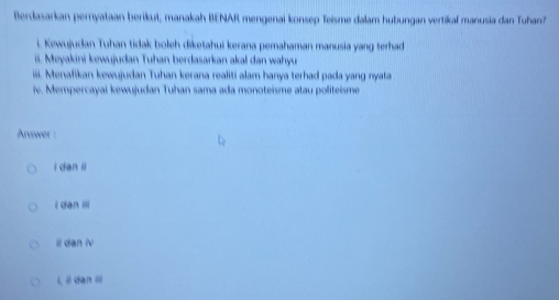 Berdasarkan pernyataan berikut, manakah BENAR mengenai konsep Teisme dalam hubungan vertikal manusia dan Tuhan?
i. Kewujudan Tuhan tidak boleh diketahui kerana pemahaman manusia yang terhad
ii. Meyakini kewujudan Tuhan berdasarkan akal dan wahyu
iiii. Menafikan kewujudan Tuhan kerana realiti alam hanya terhad pada yang nyata
iv. Mempercayai kewujudan Tuhan sama ada monoteisme atau politeisme
Arvwer :
i dan ii
i dan ili
Il dan iv
i, i dan i